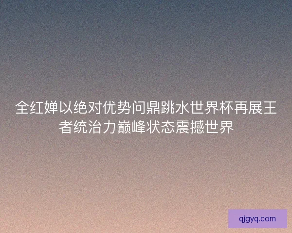 全红婵以绝对优势问鼎跳水世界杯再展王者统治力巅峰状态震撼世界 全红婵以绝对优势问鼎跳水世界杯再展王者统治力巅峰状态震撼世界