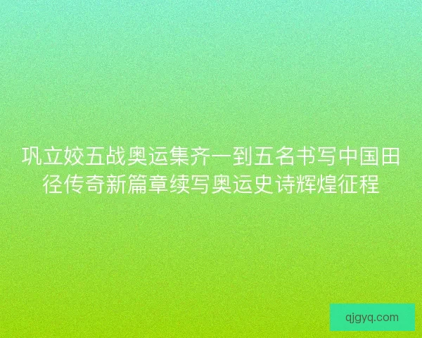 巩立姣五战奥运集齐一到五名书写中国田径传奇新篇章续写奥运史诗辉煌征程