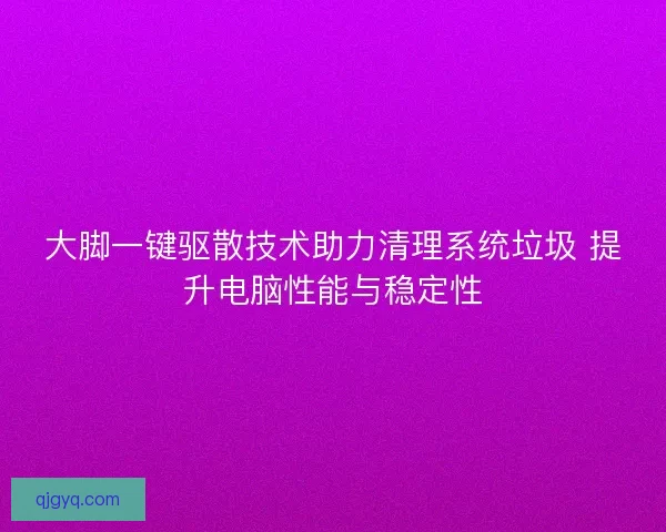 大脚一键驱散技术助力清理系统垃圾 提升电脑性能与稳定性