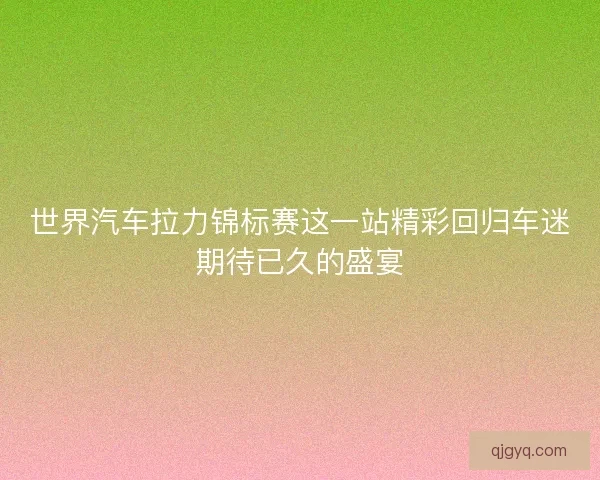 世界汽车拉力锦标赛这一站精彩回归车迷期待已久的盛宴