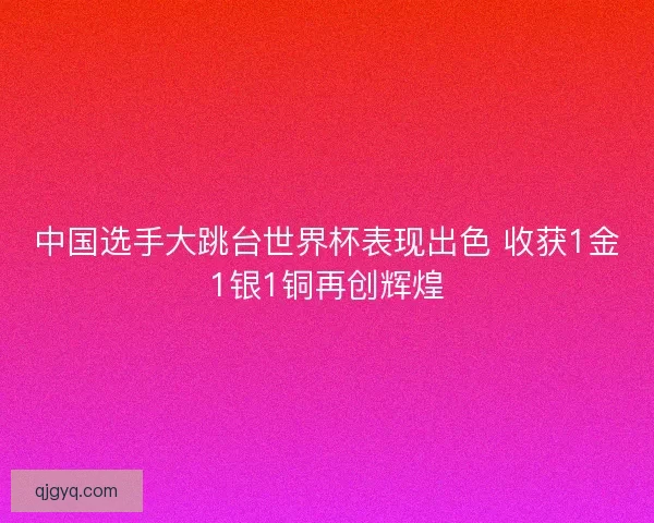 中国选手大跳台世界杯表现出色 收获1金1银1铜再创辉煌