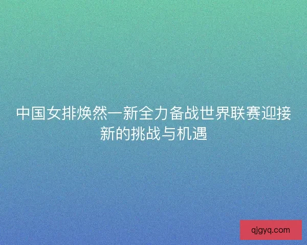 中国女排焕然一新全力备战世界联赛迎接新的挑战与机遇
