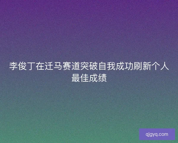 李俊丁在迁马赛道突破自我成功刷新个人最佳成绩 李俊丁在迁马赛道突破自我成功刷新个人最佳成绩