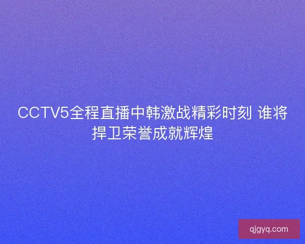 CCTV5全程直播中韩激战精彩时刻 谁将捍卫荣誉成就辉煌
