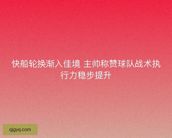 快船轮换渐入佳境 主帅称赞球队战术执行力稳步提升 快船轮换渐入佳境 主帅称赞球队战术执行力稳步提升