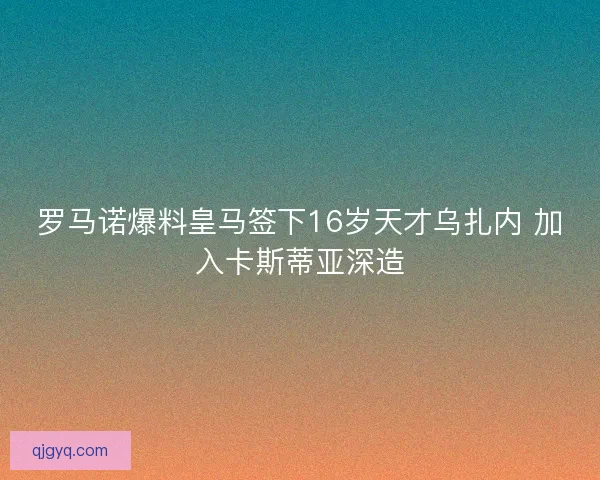 罗马诺爆料皇马签下16岁天才乌扎内 加入卡斯蒂亚深造 罗马诺爆料皇马签下16岁天才乌扎内 加入卡斯蒂亚深造