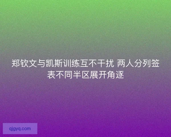 郑钦文与凯斯训练互不干扰 两人分列签表不同半区展开角逐 郑钦文与凯斯训练互不干扰 两人分列签表不同半区展开角逐