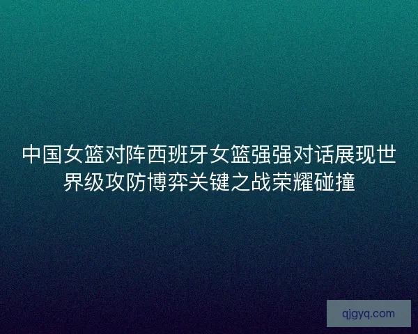 中国女篮对阵西班牙女篮强强对话展现世界级攻防博弈关键之战荣耀碰撞